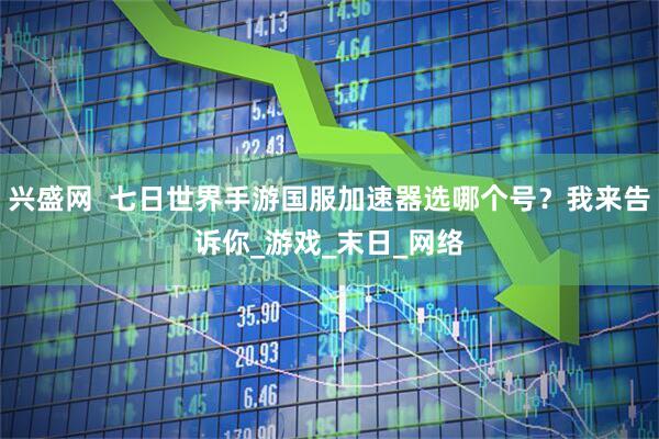 兴盛网  七日世界手游国服加速器选哪个号？我来告诉你_游戏_末日_网络