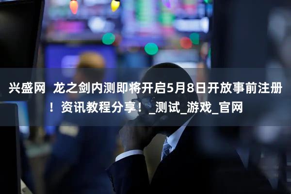 兴盛网  龙之剑内测即将开启5月8日开放事前注册！资讯教程分享！_测试_游戏_官网