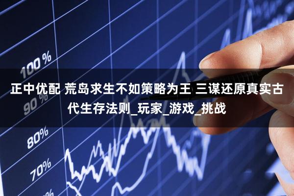 正中优配 荒岛求生不如策略为王 三谋还原真实古代生存法则_玩家_游戏_挑战