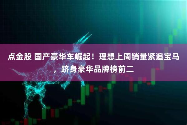 点金股 国产豪华车崛起！理想上周销量紧追宝马，跻身豪华品牌榜前二