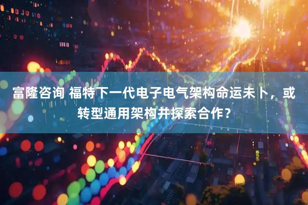 富隆咨询 福特下一代电子电气架构命运未卜，或转型通用架构并探索合作？