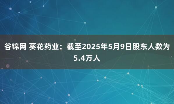 谷锦网 葵花药业：截至2025年5月9日股东人数为5.4万人
