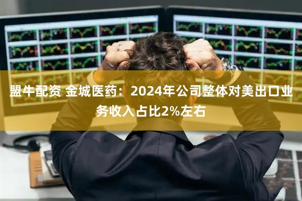 盟牛配资 金城医药：2024年公司整体对美出口业务收入占比2%左右