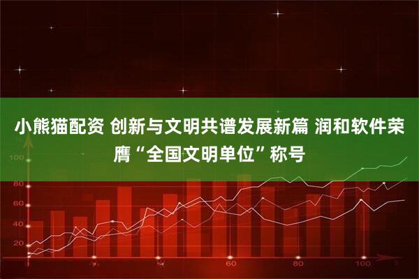 小熊猫配资 创新与文明共谱发展新篇 润和软件荣膺“全国文明单位”称号