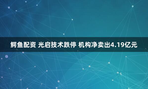 鳄鱼配资 光启技术跌停 机构净卖出4.19亿元