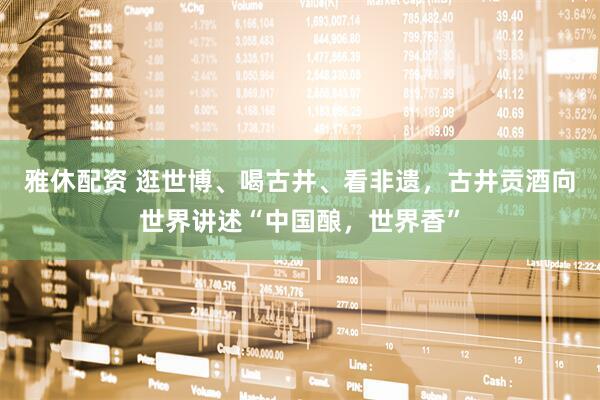 雅休配资 逛世博、喝古井、看非遗，古井贡酒向世界讲述“中国酿，世界香”