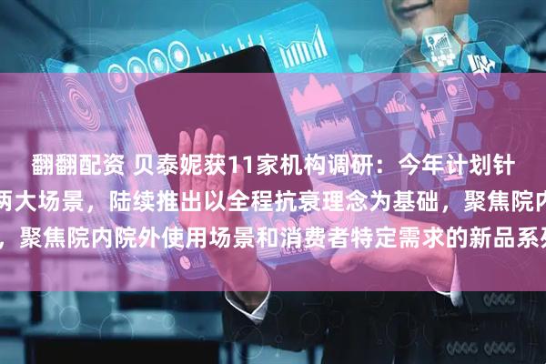 翻翻配资 贝泰妮获11家机构调研：今年计划针对专业院线和居家护理两大场景，陆续推出以全程抗衰理念为基础，聚焦院内院外使用场景和消费者特定需求的新品系列（附调研问答）