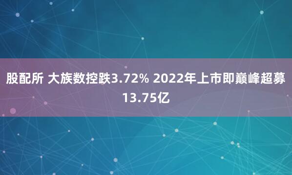 股配所 大族数控跌3.72% 2022年上市即巅峰超募13.75亿