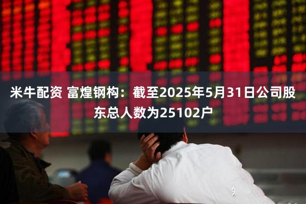 米牛配资 富煌钢构：截至2025年5月31日公司股东总人数为25102户