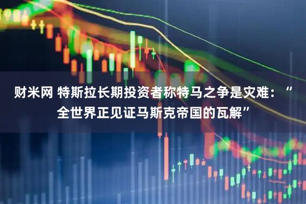 财米网 特斯拉长期投资者称特马之争是灾难：“全世界正见证马斯克帝国的瓦解”