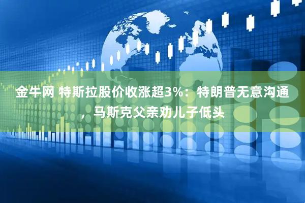 金牛网 特斯拉股价收涨超3%：特朗普无意沟通，马斯克父亲劝儿子低头
