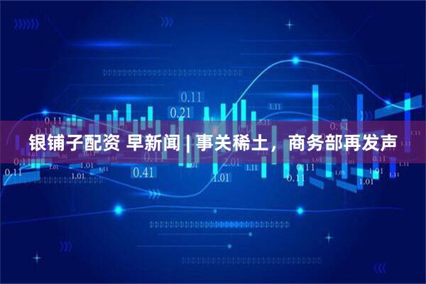 银铺子配资 早新闻 | 事关稀土，商务部再发声