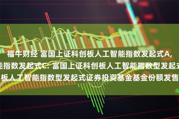 福牛财经 富国上证科创板人工智能指数发起式A,富国上证科创板人工智能指数发起式C: 富国上证科创板人工智能指数型发起式证券投资基金基金份额发售公告