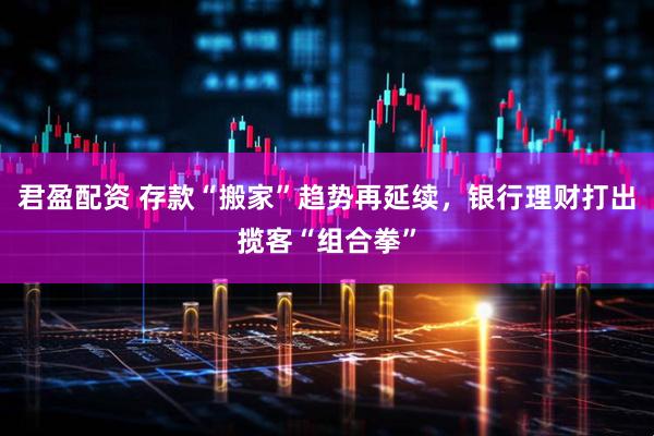 君盈配资 存款“搬家”趋势再延续，银行理财打出揽客“组合拳”