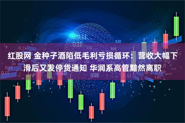 红股网 金种子酒陷低毛利亏损循环：营收大幅下滑后又发停货通知 华润系高管黯然离职