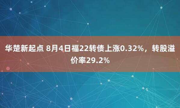 华楚新起点 8月4日福22转债上涨0.32%，转股溢价率29.2%
