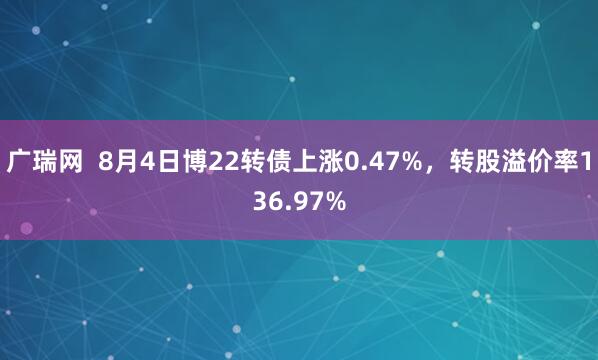 广瑞网  8月4日博22转债上涨0.47%，转股溢价率136.97%