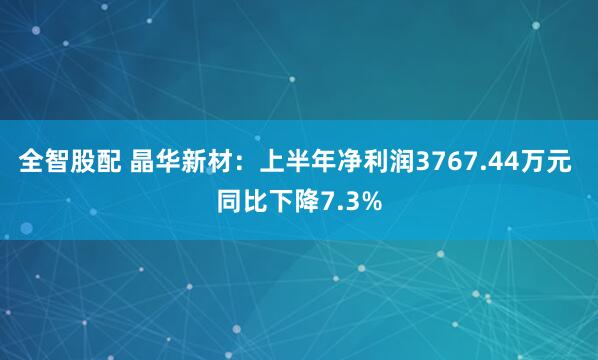 全智股配 晶华新材：上半年净利润3767.44万元 同比下降7.3%
