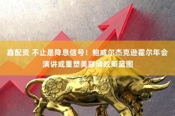 鑫配资 不止是降息信号！鲍威尔杰克逊霍尔年会演讲或重塑美联储政策蓝图