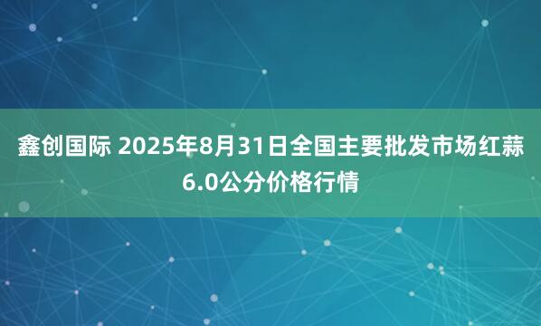 鑫创国际 2025年8月31日全国主要批发市场红蒜6.0公分价格行情