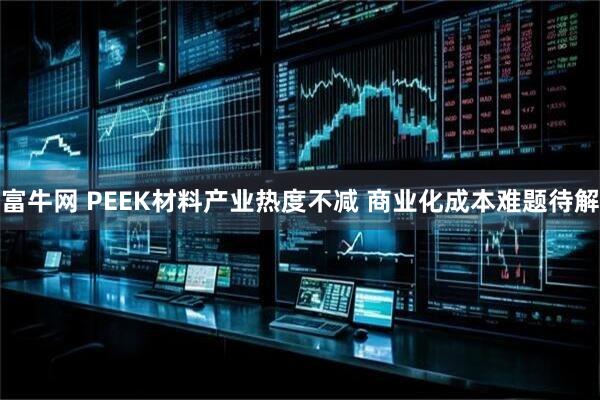 富牛网 PEEK材料产业热度不减 商业化成本难题待解