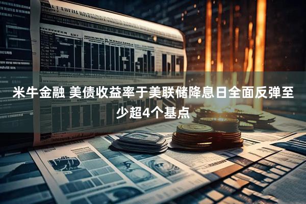 米牛金融 美债收益率于美联储降息日全面反弹至少超4个基点