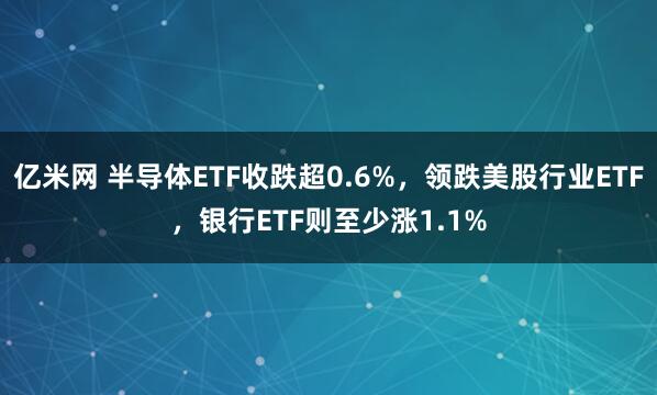 亿米网 半导体ETF收跌超0.6%，领跌美股行业ETF，银行ETF则至少涨1.1%