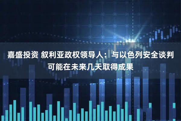 嘉盛投资 叙利亚政权领导人：与以色列安全谈判可能在未来几天取得成果
