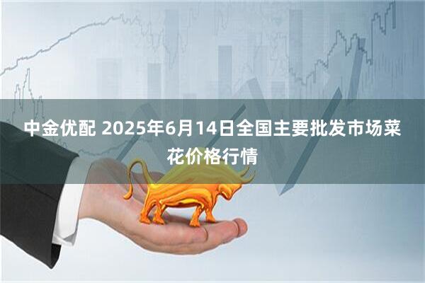 中金优配 2025年6月14日全国主要批发市场菜花价格行情