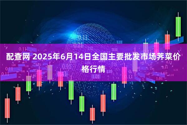 配查网 2025年6月14日全国主要批发市场荠菜价格行情