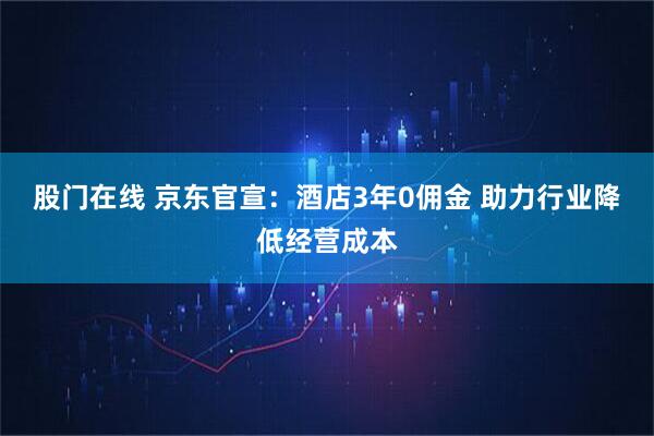 股门在线 京东官宣：酒店3年0佣金 助力行业降低经营成本