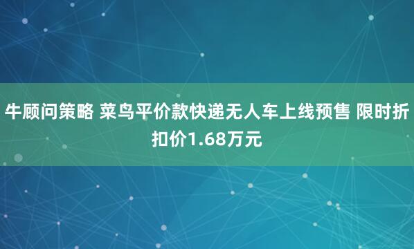 牛顾问策略 菜鸟平价款快递无人车上线预售 限时折扣价1.68万元