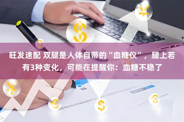 旺发速配 双腿是人体自带的“血糖仪”,腿上若有3种变化,可能在提醒你:血糖不稳了