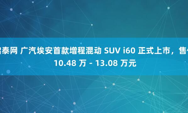 启泰网 广汽埃安首款增程混动 SUV i60 正式上市，售价 10.48 万 - 13.08 万元