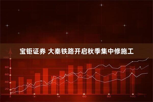 宝钜证券 大秦铁路开启秋季集中修施工