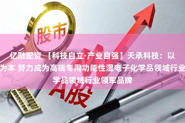亿融配资 【科技自立·产业自强】天承科技：以自主研发为本 努力成为高端专用功能性湿电子化学品领域行业领军品牌