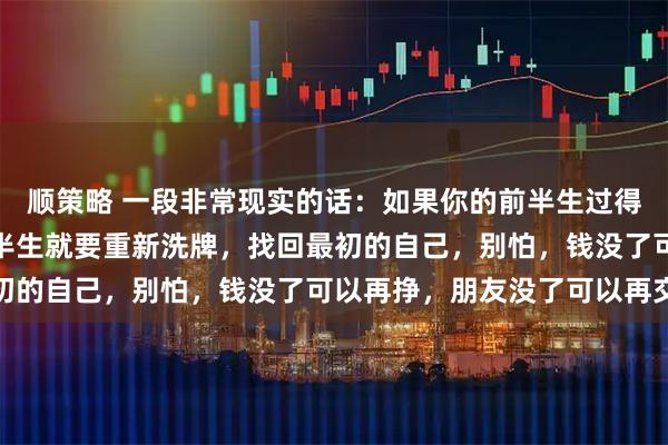 顺策略 一段非常现实的话：如果你的前半生过得一塌糊涂，那么你的后半生就要重新洗牌，找回最初的自己，别怕，钱没了可以再挣，朋友没了可以再交