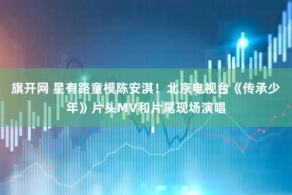 旗开网 星有路童模陈安淇！北京电视台《传承少年》片头MV和片尾现场演唱