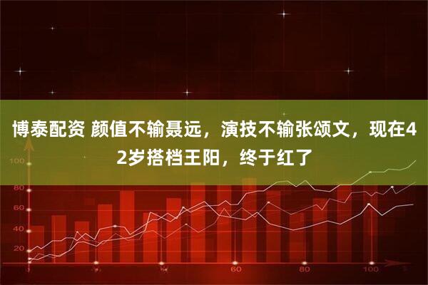 博泰配资 颜值不输聂远，演技不输张颂文，现在42岁搭档王阳，终于红了