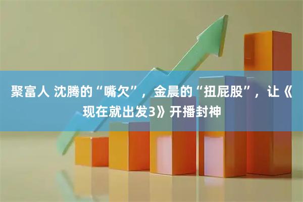 聚富人 沈腾的“嘴欠”，金晨的“扭屁股”，让《现在就出发3》开播封神