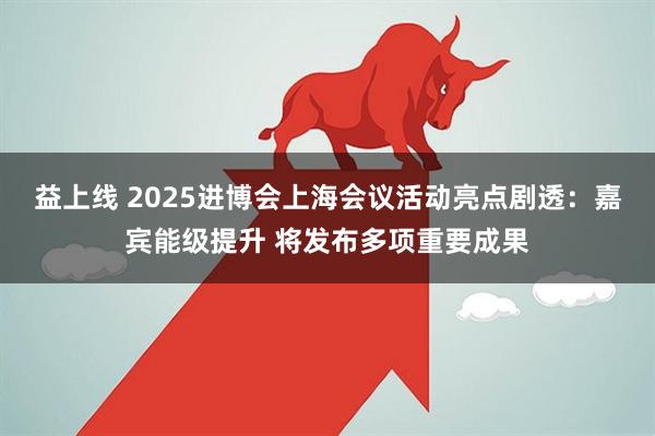 益上线 2025进博会上海会议活动亮点剧透：嘉宾能级提升 将发布多项重要成果