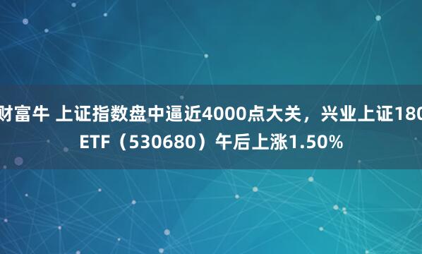 财富牛 上证指数盘中逼近4000点大关，兴业上证180ETF（530680）午后上涨1.50%