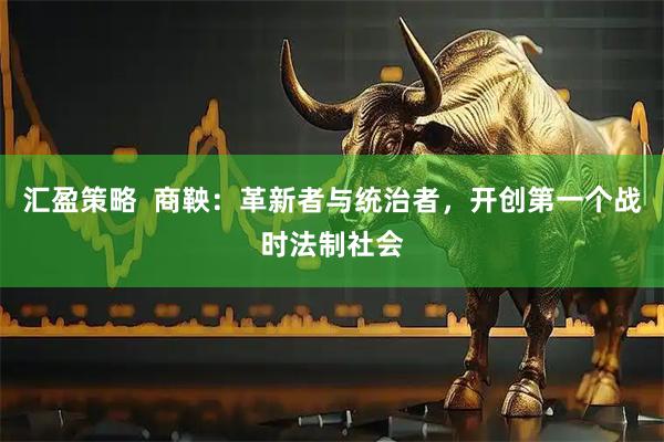 汇盈策略  商鞅：革新者与统治者，开创第一个战时法制社会