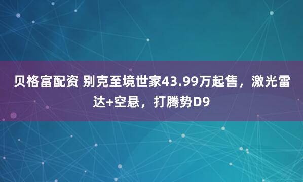 贝格富配资 别克至境世家43.99万起售，激光雷达+空悬，打腾势D9