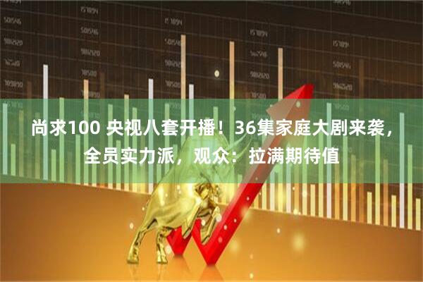 尚求100 央视八套开播！36集家庭大剧来袭，全员实力派，观众：拉满期待值