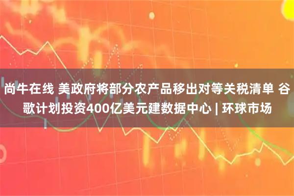 尚牛在线 美政府将部分农产品移出对等关税清单 谷歌计划投资400亿美元建数据中心 | 环球市场