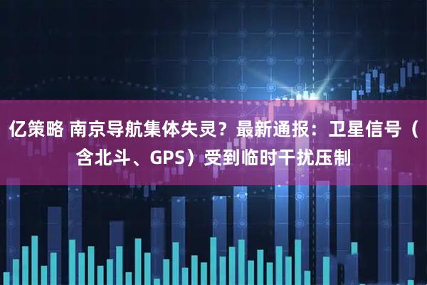 亿策略 南京导航集体失灵？最新通报：卫星信号（含北斗、GPS）受到临时干扰压制