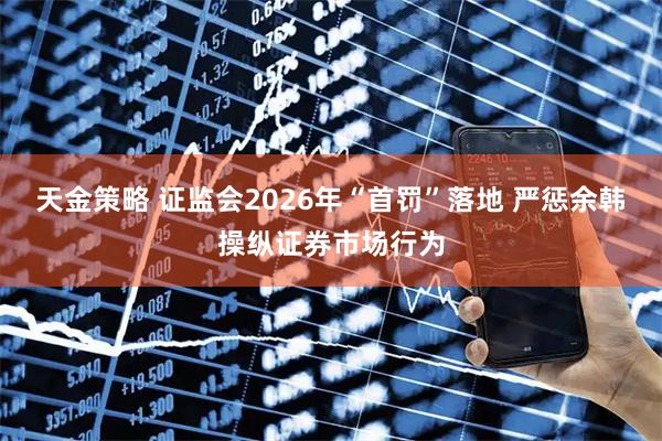 天金策略 证监会2026年“首罚”落地 严惩余韩操纵证券市场行为