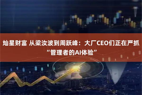 灿星财富 从梁汝波到周跃峰：大厂CEO们正在严抓“管理者的AI体验”